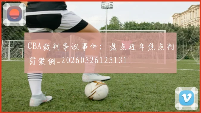 CBA裁判争议事件：盘点近年焦点判罚案例_20260526125131