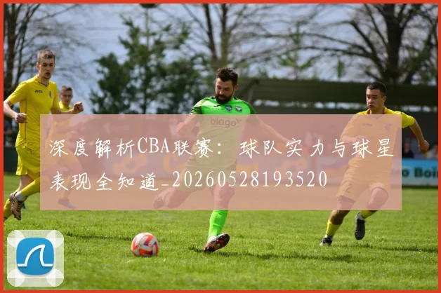 深度解析CBA联赛：球队实力与球星表现全知道_20260528193520