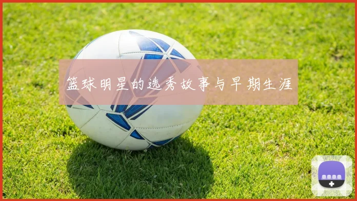 篮球明星的选秀故事与早期生涯