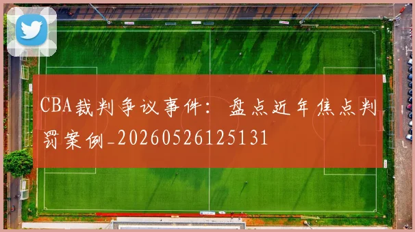 CBA裁判争议事件：盘点近年焦点判罚案例_20260526125131