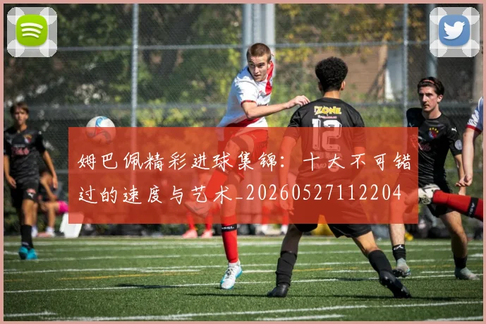 姆巴佩精彩进球集锦：十大不可错过的速度与艺术_20260527112204